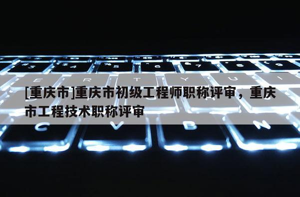 [重慶市]重慶市初級工程師職稱評審，重慶市工程技術(shù)職稱評審