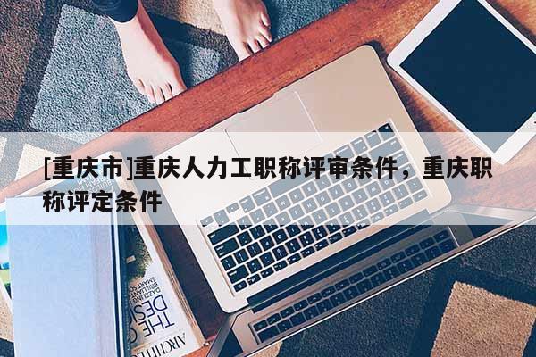 [重慶市]重慶人力工職稱評審條件，重慶職稱評定條件