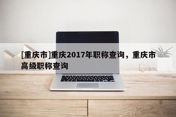 [重慶市]重慶2017年職稱查詢，重慶市高級職稱查詢