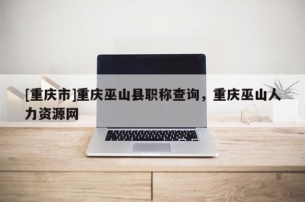 [重慶市]重慶巫山縣職稱查詢，重慶巫山人力資源網(wǎng)