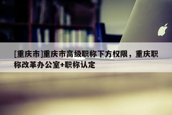 [重慶市]重慶市高級(jí)職稱下方權(quán)限，重慶職稱改革辦公室+職稱認(rèn)定