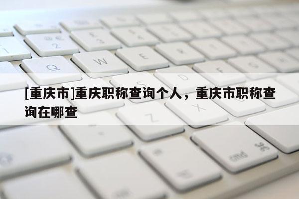 [重慶市]重慶職稱查詢個人，重慶市職稱查詢在哪查