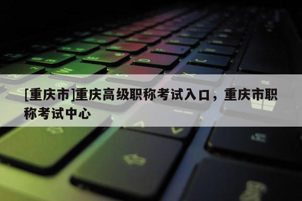 [重慶市]重慶高級職稱考試入口，重慶市職稱考試中心