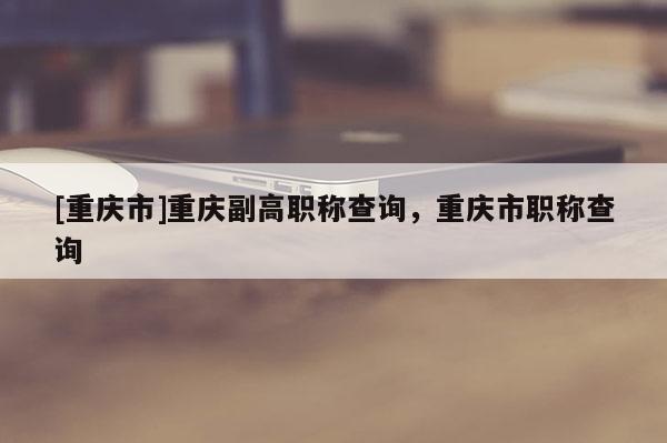 [重慶市]重慶副高職稱查詢，重慶市職稱查詢