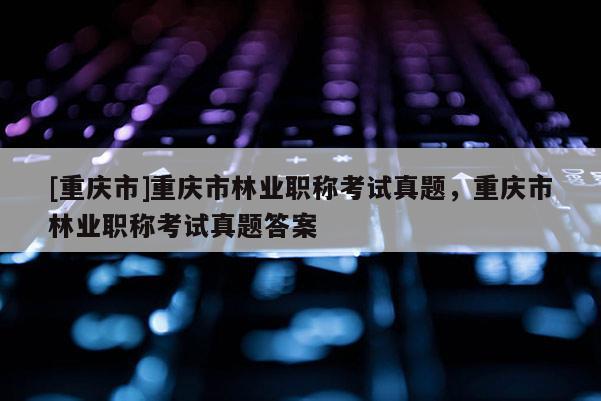 [重慶市]重慶市林業(yè)職稱考試真題，重慶市林業(yè)職稱考試真題答案