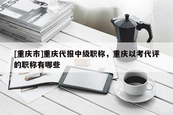 [重慶市]重慶代報(bào)中級(jí)職稱，重慶以考代評(píng)的職稱有哪些