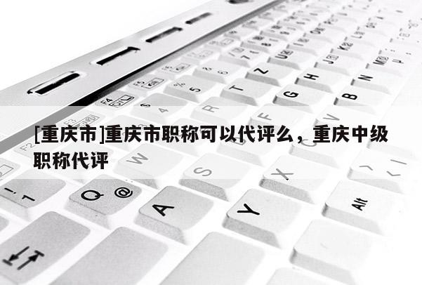 [重慶市]重慶市職稱可以代評么，重慶中級職稱代評