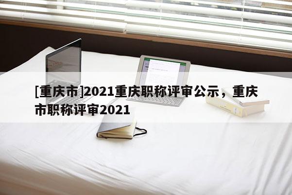 [重慶市]2021重慶職稱評(píng)審公示，重慶市職稱評(píng)審2021