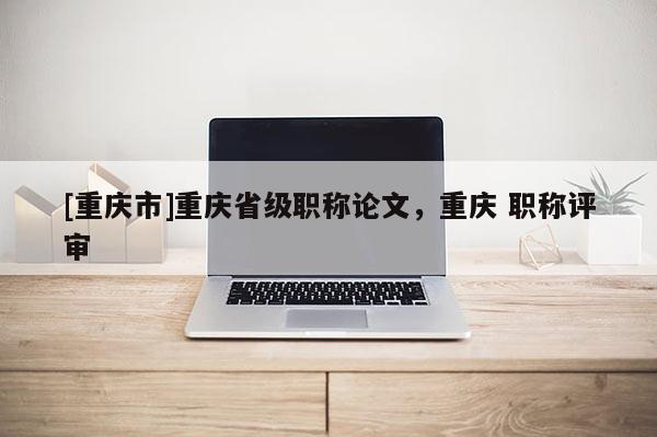 [重慶市]重慶省級(jí)職稱論文，重慶 職稱評(píng)審
