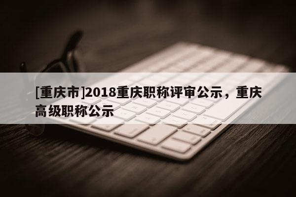 [重慶市]2018重慶職稱評審公示，重慶高級職稱公示
