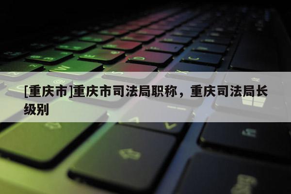 [重慶市]重慶市司法局職稱，重慶司法局長(zhǎng)級(jí)別