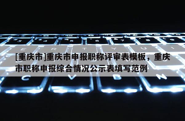 [重慶市]重慶市申報(bào)職稱評(píng)審表模板，重慶市職稱申報(bào)綜合情況公示表填寫范例