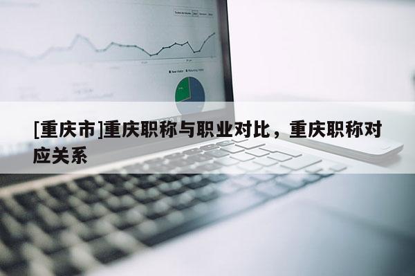 [重慶市]重慶職稱(chēng)與職業(yè)對(duì)比，重慶職稱(chēng)對(duì)應(yīng)關(guān)系