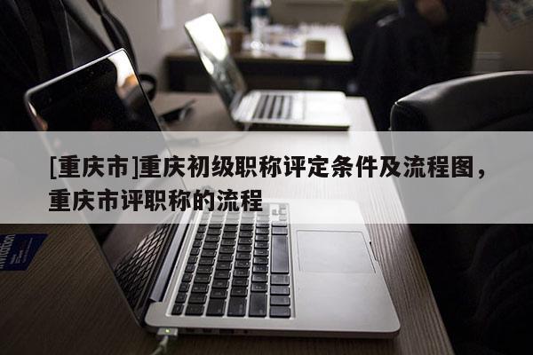 [重慶市]重慶初級(jí)職稱評(píng)定條件及流程圖，重慶市評(píng)職稱的流程