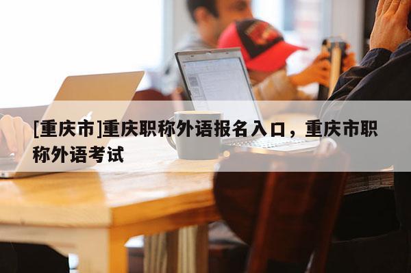 [重慶市]重慶職稱外語報名入口，重慶市職稱外語考試