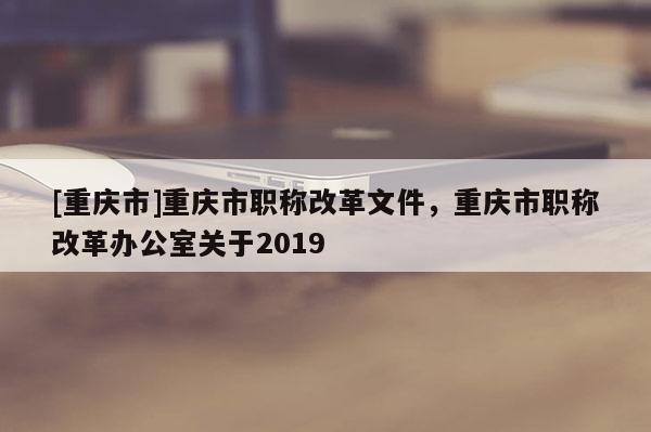 [重慶市]重慶市職稱改革文件，重慶市職稱改革辦公室關(guān)于2019