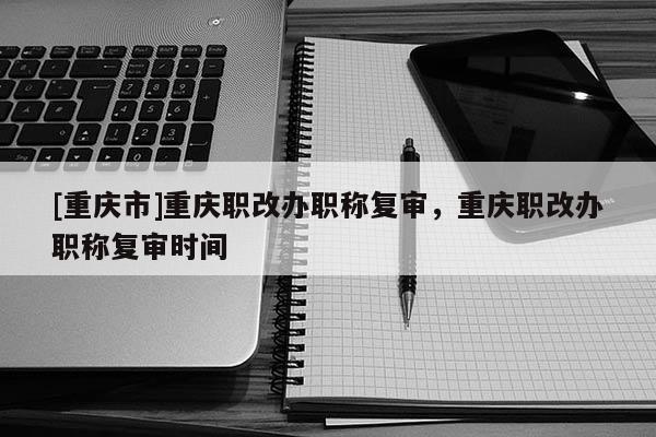 [重慶市]重慶職改辦職稱復(fù)審，重慶職改辦職稱復(fù)審時(shí)間