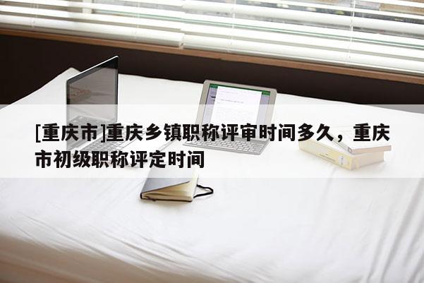 [重慶市]重慶鄉(xiāng)鎮(zhèn)職稱評審時間多久，重慶市初級職稱評定時間