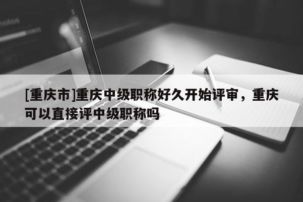 [重慶市]重慶中級職稱好久開始評審，重慶可以直接評中級職稱嗎