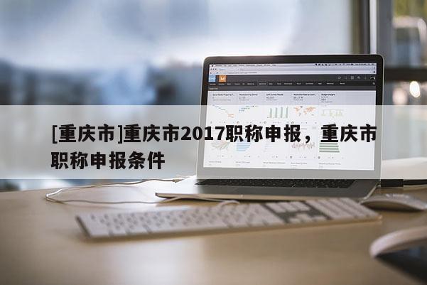 [重慶市]重慶市2017職稱申報，重慶市職稱申報條件