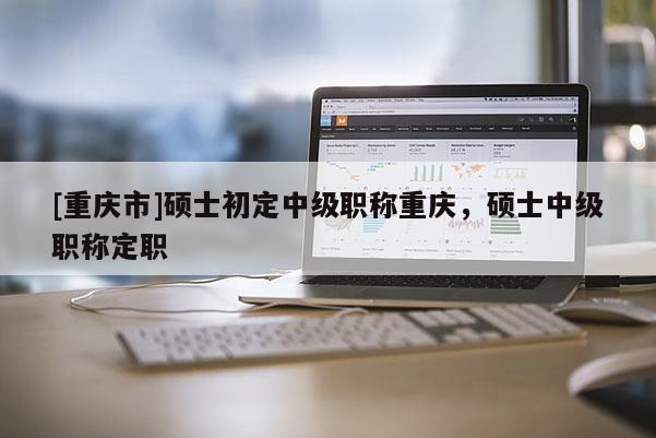[重慶市]碩士初定中級職稱重慶，碩士中級職稱定職