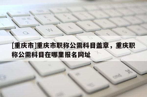 [重慶市]重慶市職稱(chēng)公需科目蓋章，重慶職稱(chēng)公需科目在哪里報(bào)名網(wǎng)址