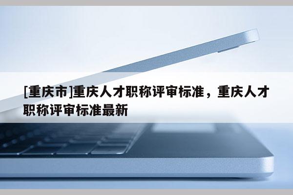 [重慶市]重慶人才職稱評審標(biāo)準(zhǔn)，重慶人才職稱評審標(biāo)準(zhǔn)最新