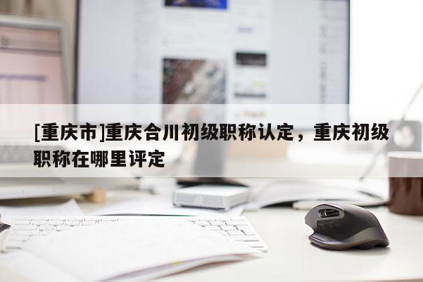 [重慶市]重慶合川初級(jí)職稱認(rèn)定，重慶初級(jí)職稱在哪里評(píng)定