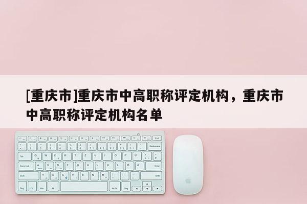 [重慶市]重慶市中高職稱評定機構，重慶市中高職稱評定機構名單