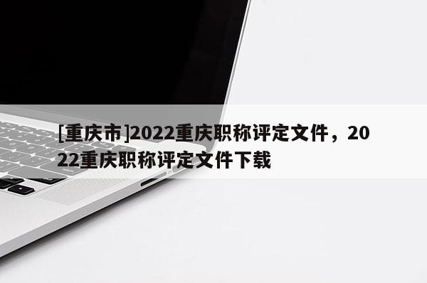 [重慶市]2022重慶職稱評定文件，2022重慶職稱評定文件下載