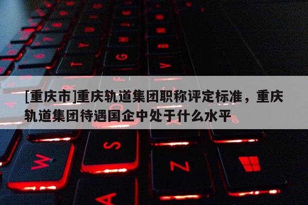 [重慶市]重慶軌道集團(tuán)職稱評(píng)定標(biāo)準(zhǔn)，重慶軌道集團(tuán)待遇國(guó)企中處于什么水平