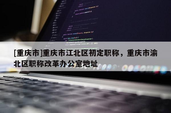 [重慶市]重慶市江北區(qū)初定職稱(chēng)，重慶市渝北區(qū)職稱(chēng)改革辦公室地址