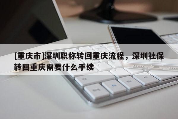 [重慶市]深圳職稱(chēng)轉(zhuǎn)回重慶流程，深圳社保轉(zhuǎn)回重慶需要什么手續(xù)