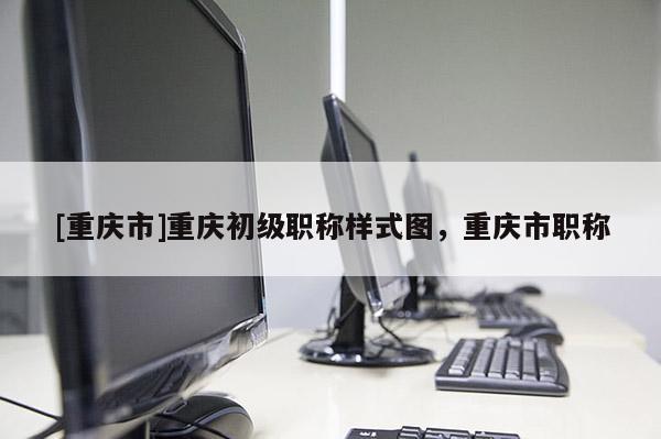 [重慶市]重慶初級職稱樣式圖，重慶市職稱