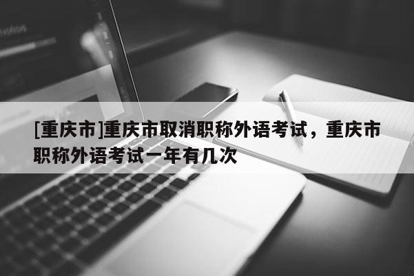 [重慶市]重慶市取消職稱外語考試，重慶市職稱外語考試一年有幾次