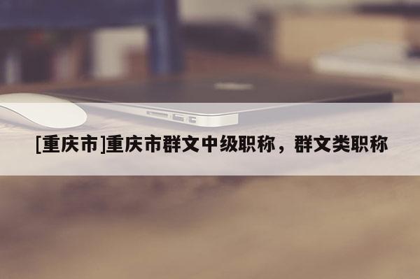 [重慶市]重慶市群文中級職稱，群文類職稱