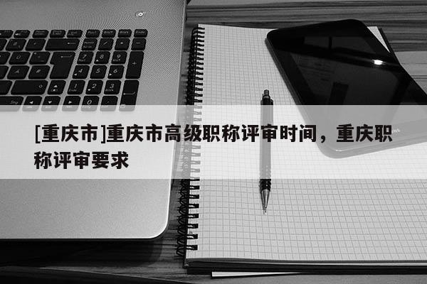 [重慶市]重慶市高級職稱評審時(shí)間，重慶職稱評審要求