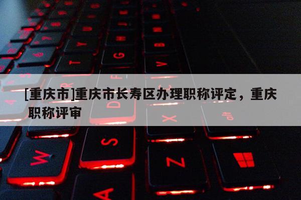 [重慶市]重慶市長壽區(qū)辦理職稱評定，重慶 職稱評審