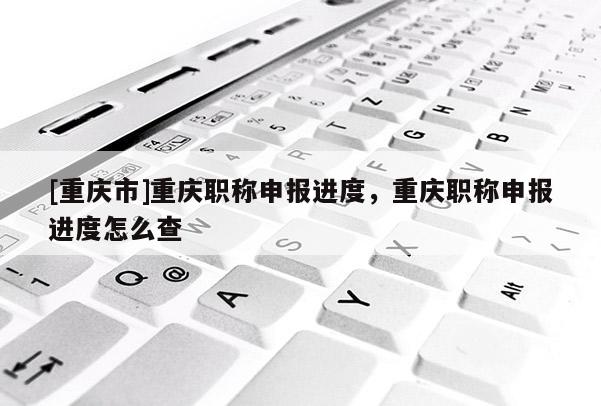 [重慶市]重慶職稱申報(bào)進(jìn)度，重慶職稱申報(bào)進(jìn)度怎么查