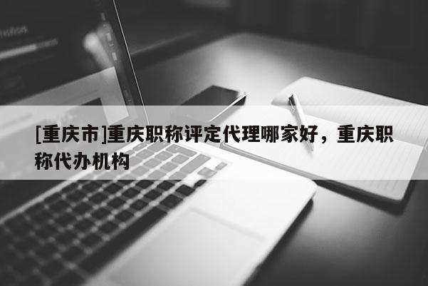 [重慶市]重慶職稱評定代理哪家好，重慶職稱代辦機(jī)構(gòu)