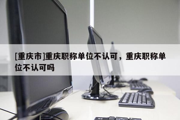 [重慶市]重慶職稱單位不認(rèn)可，重慶職稱單位不認(rèn)可嗎