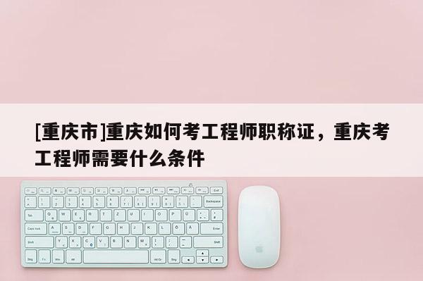 [重慶市]重慶如何考工程師職稱證，重慶考工程師需要什么條件