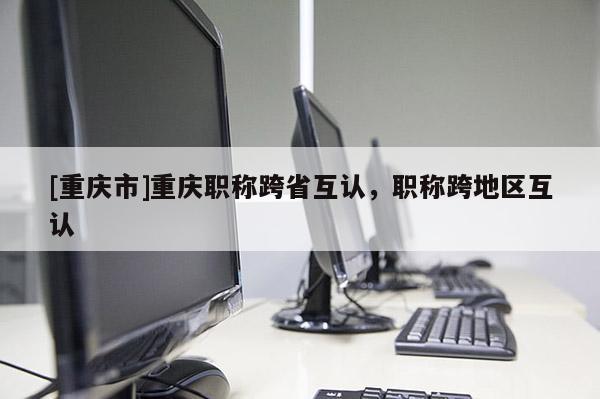 [重慶市]重慶職稱跨省互認(rèn)，職稱跨地區(qū)互認(rèn)