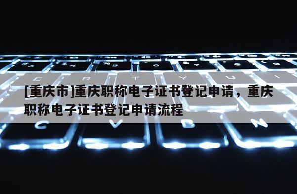 [重慶市]重慶職稱電子證書登記申請(qǐng)，重慶職稱電子證書登記申請(qǐng)流程