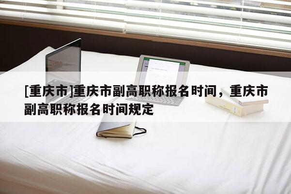[重慶市]重慶市副高職稱報(bào)名時(shí)間，重慶市副高職稱報(bào)名時(shí)間規(guī)定