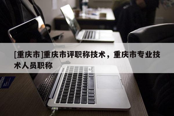 [重慶市]重慶市評職稱技術(shù)，重慶市專業(yè)技術(shù)人員職稱