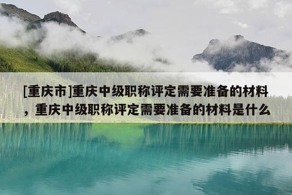 [重慶市]重慶中級(jí)職稱評(píng)定需要準(zhǔn)備的材料，重慶中級(jí)職稱評(píng)定需要準(zhǔn)備的材料是什么