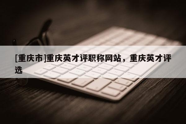[重慶市]重慶英才評職稱網站，重慶英才評選
