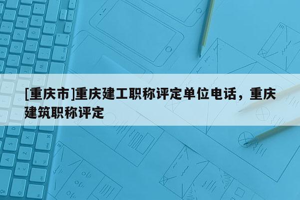 [重慶市]重慶建工職稱評定單位電話，重慶建筑職稱評定