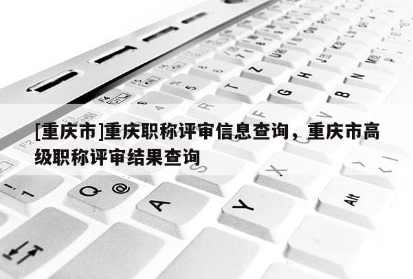 [重慶市]重慶職稱評審信息查詢，重慶市高級職稱評審結(jié)果查詢